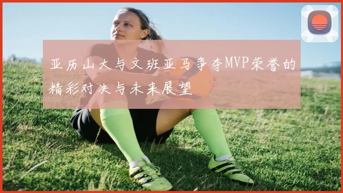 亚历山大与文班亚马争夺MVP荣誉的精彩对决与未来展望