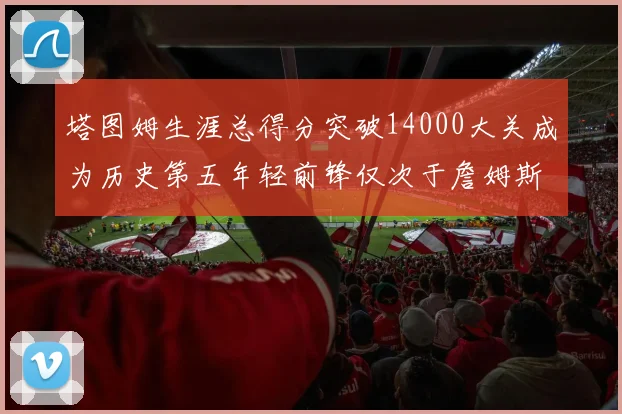 塔图姆生涯总得分突破14000大关成为历史第五年轻前锋仅次于詹姆斯杜兰特和字母哥