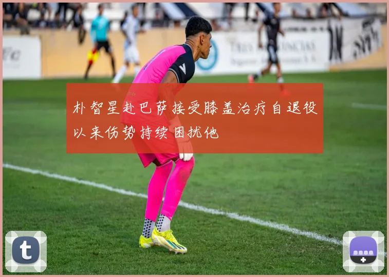 朴智星赴巴萨接受膝盖治疗自退役以来伤势持续困扰他