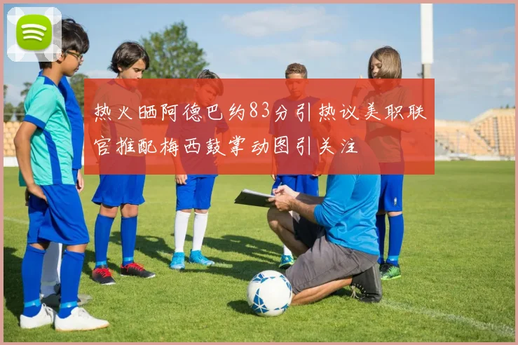 热火晒阿德巴约83分引热议美职联官推配梅西鼓掌动图引关注
