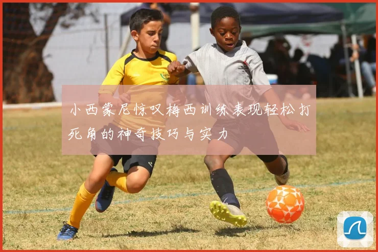 小西蒙尼惊叹梅西训练表现轻松打死角的神奇技巧与实力
