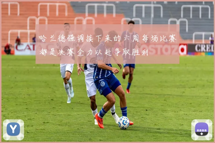 哈兰德强调接下来的六周每场比赛都是决赛全力以赴争取胜利