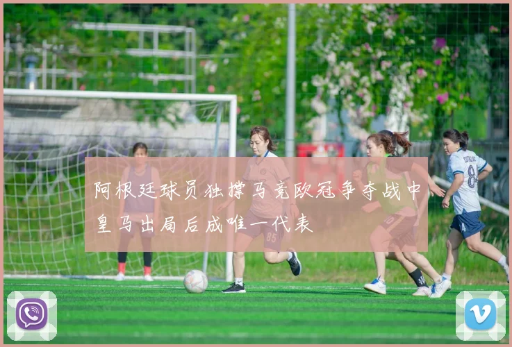 阿根廷球员独撑马竞欧冠争夺战中皇马出局后成唯一代表