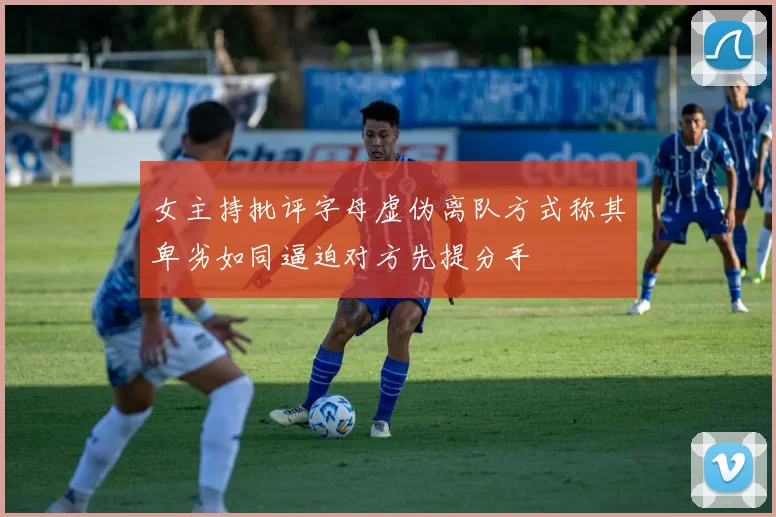 女主持批评字母虚伪离队方式称其卑劣如同逼迫对方先提分手