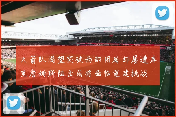 火箭队渴望突破西部困局却屡遭库里詹姆斯阻击或将面临重建挑战