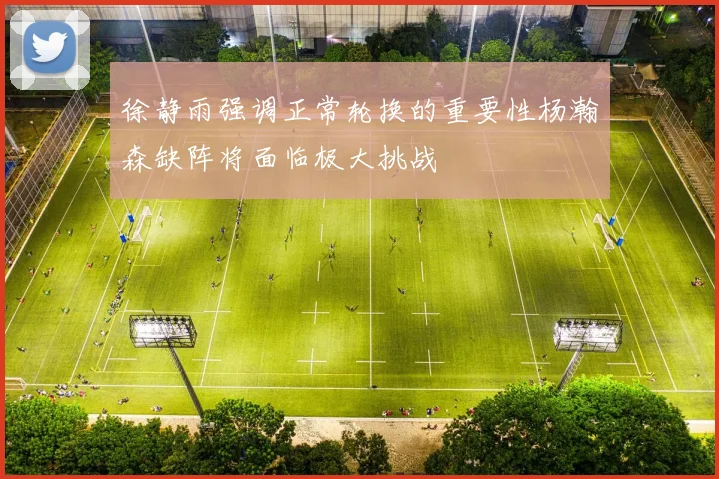 徐静雨强调正常轮换的重要性杨瀚森缺阵将面临极大挑战