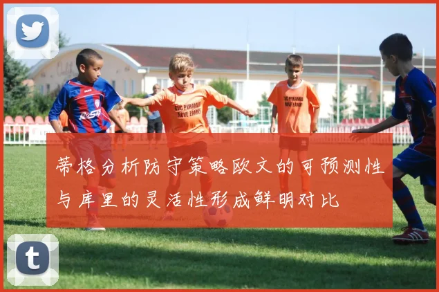 蒂格分析防守策略欧文的可预测性与库里的灵活性形成鲜明对比