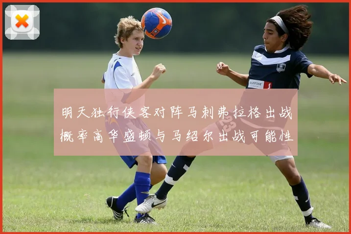 明天独行侠客对阵马刺弗拉格出战概率高华盛顿与马绍尔出战可能性小