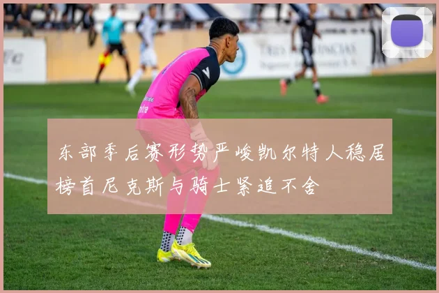 东部季后赛形势严峻凯尔特人稳居榜首尼克斯与骑士紧追不舍