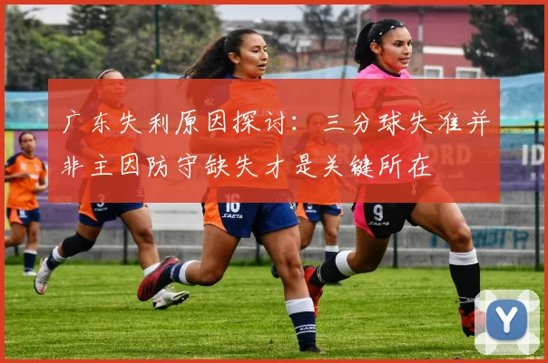 广东失利原因探讨：三分球失准并非主因防守缺失才是关键所在