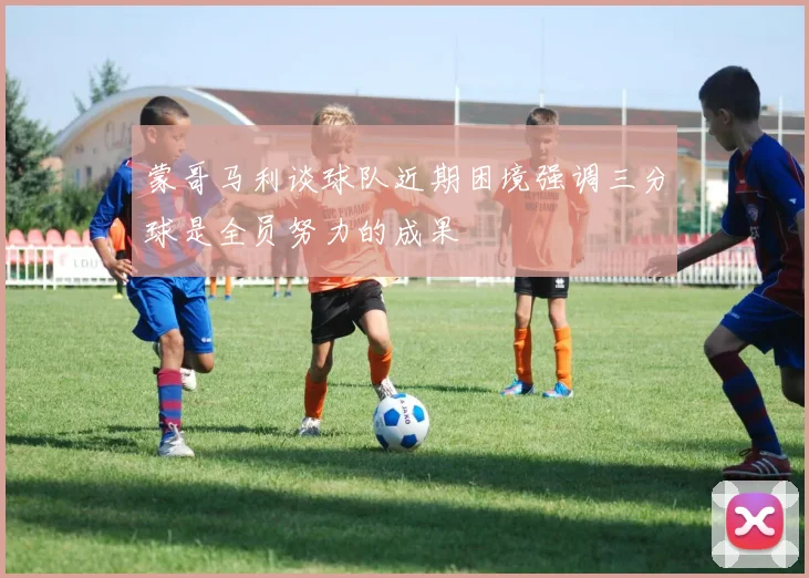 蒙哥马利谈球队近期困境强调三分球是全员努力的成果